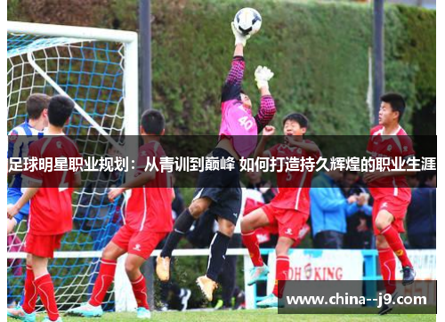 足球明星职业规划：从青训到巅峰 如何打造持久辉煌的职业生涯
