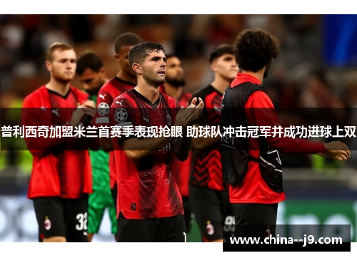 普利西奇加盟米兰首赛季表现抢眼 助球队冲击冠军并成功进球上双